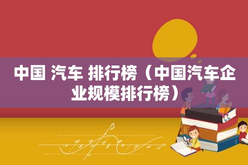 中国 汽车 排行榜（中国汽车企业规模排行榜）