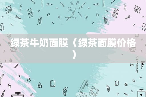 绿茶牛奶面膜（绿茶面膜价格）