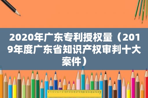 2020年广东专利授权量（2019年度广东省知识产权审判十大案件）