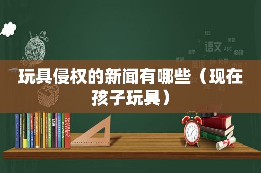 玩具侵权的新闻有哪些（现在孩子玩具）