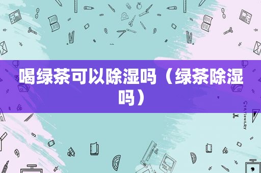 喝绿茶可以除湿吗（绿茶除湿吗）