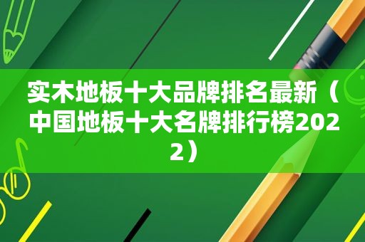 实木地板十大品牌排名最新（中国地板十大名牌排行榜2022）