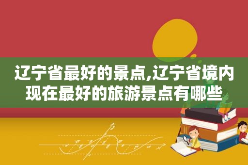 辽宁省最好的景点,辽宁省境内现在最好的旅游景点有哪些  第1张