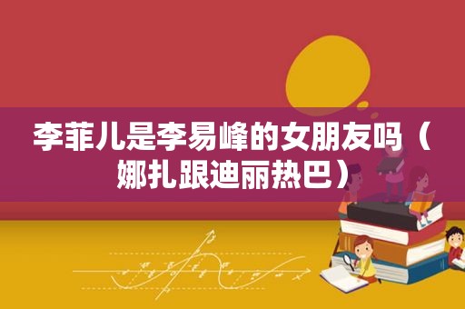 李菲儿是李易峰的女朋友吗（娜扎跟迪丽热巴）