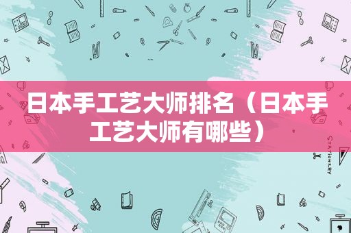 日本手工艺大师排名（日本手工艺大师有哪些）
