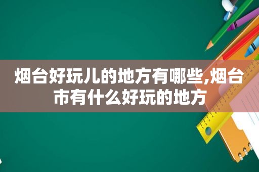 烟台好玩儿的地方有哪些,烟台市有什么好玩的地方