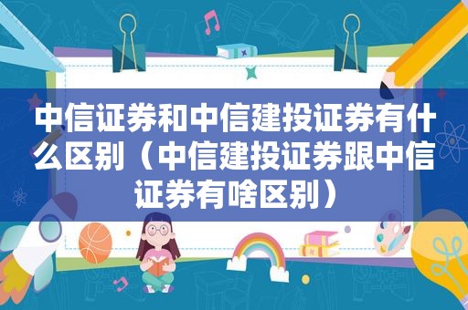 中信证券和中信建投证券有什么区别（中信建投证券跟中信证券有啥区别）