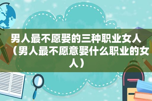男人最不愿娶的三种职业女人（男人最不愿意娶什么职业的女人）