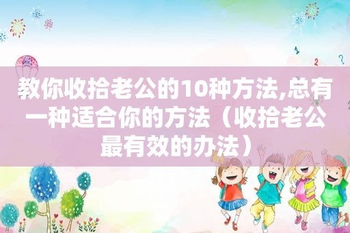 教你收拾老公的10种方法,总有一种适合你的方法（收拾老公最有效的办法）