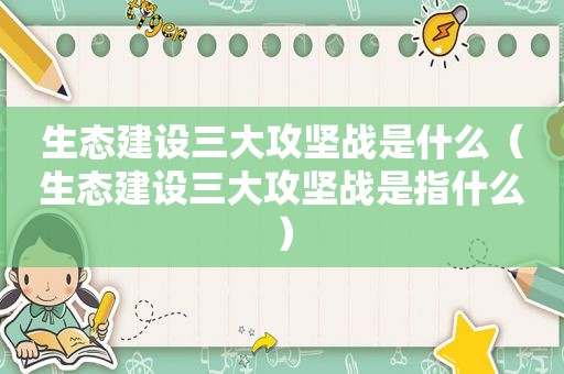 生态建设三大攻坚战是什么（生态建设三大攻坚战是指什么）