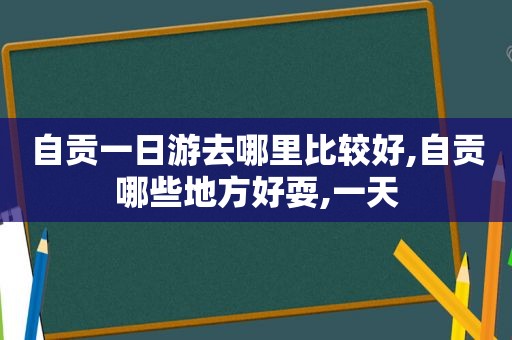 自贡一日游去哪里比较好,自贡哪些地方好耍,一天