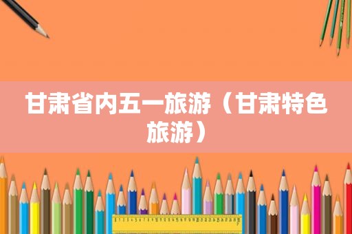 甘肃省内五一旅游（甘肃特色旅游）