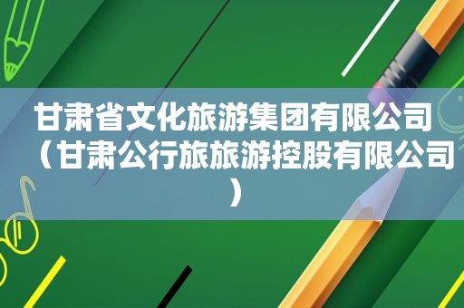 甘肃省文化旅游集团有限公司（甘肃公行旅旅游控股有限公司）