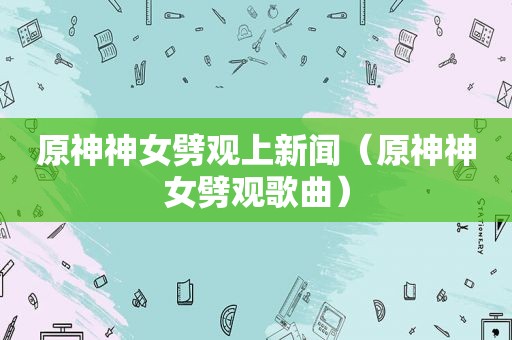 原神神女劈观上新闻（原神神女劈观歌曲）
