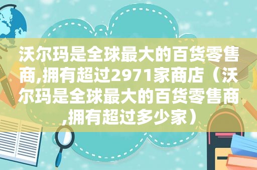 沃尔玛是全球最大的百货零售商,拥有超过2971家商店（沃尔玛是全球最大的百货零售商,拥有超过多少家）