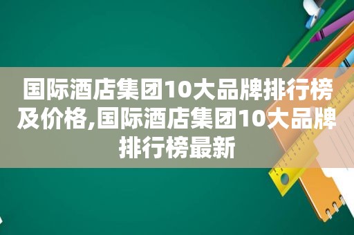 国际酒店集团10大品牌排行榜及价格,国际酒店集团10大品牌排行榜最新