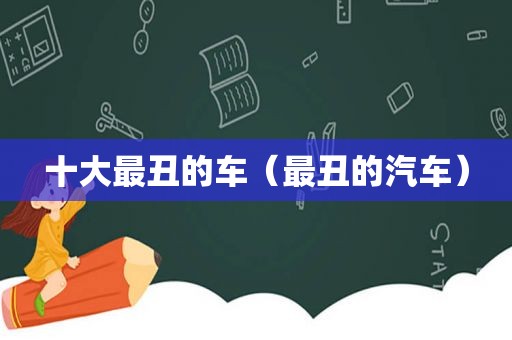 十大最丑的车（最丑的汽车）