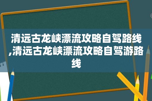清远古龙峡漂流攻略自驾路线,清远古龙峡漂流攻略自驾游路线