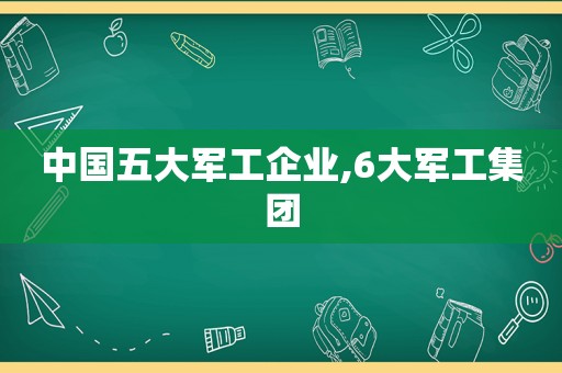 中国五大军工企业,6大军工集团