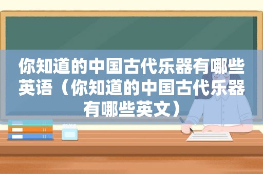 你知道的中国古代乐器有哪些英语（你知道的中国古代乐器有哪些英文）