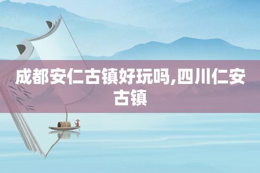 成都安仁古镇好玩吗,四川仁安古镇