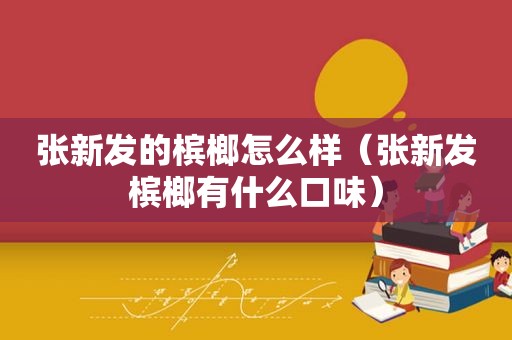 张新发的槟榔怎么样（张新发槟榔有什么口味）
