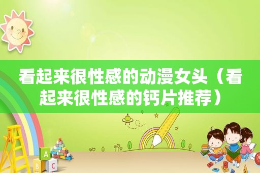 看起来很性感的动漫女头（看起来很性感的钙片推荐）