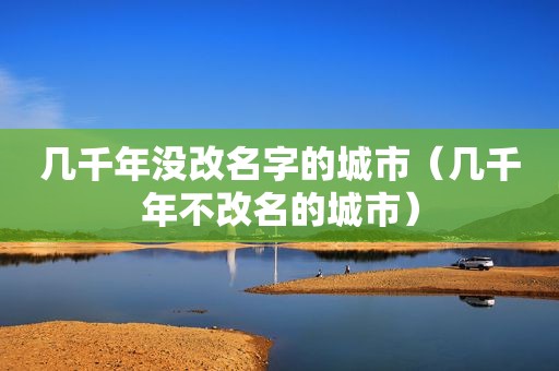 几千年没改名字的城市（几千年不改名的城市）