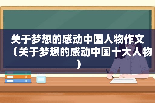 关于梦想的感动中国人物作文（关于梦想的感动中国十大人物）
