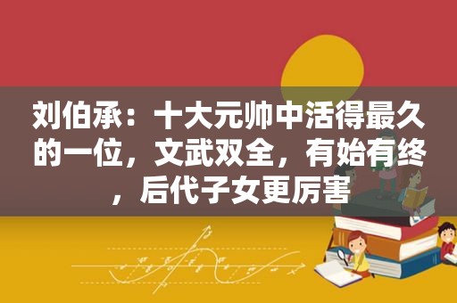 刘伯承：十大元帅中活得最久的一位，文武双全，有始有终，后代子女更厉害