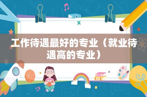 工作待遇最好的专业（就业待遇高的专业）