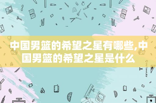 中国男篮的希望之星有哪些,中国男篮的希望之星是什么
