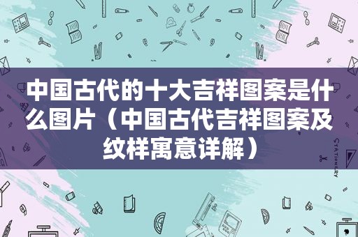 中国古代的十大吉祥图案是什么图片（中国古代吉祥图案及纹样寓意详解）
