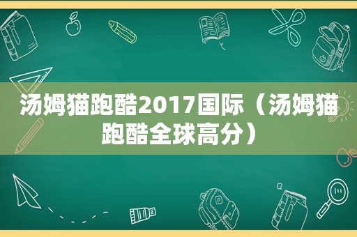 汤姆猫跑酷2017国际（汤姆猫跑酷全球高分）