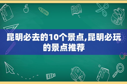 昆明必去的10个景点,昆明必玩的景点推荐