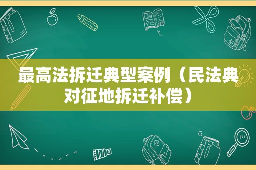 最高法拆迁典型案例（民法典对征地拆迁补偿）
