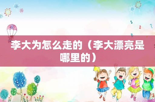 李大为怎么走的（李大漂亮是哪里的）