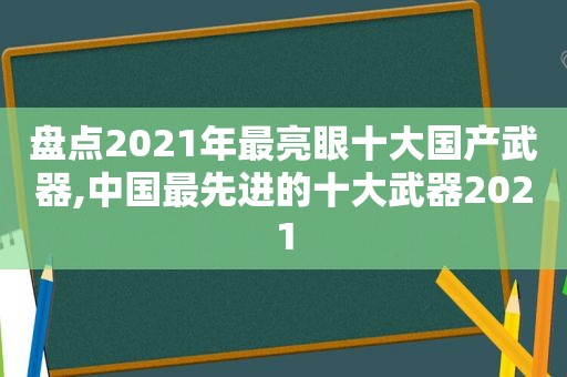 盘点2021年最亮眼十大国产武器,中国最先进的十大武器2021