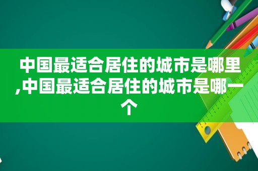 中国最适合居住的城市是哪里,中国最适合居住的城市是哪一个