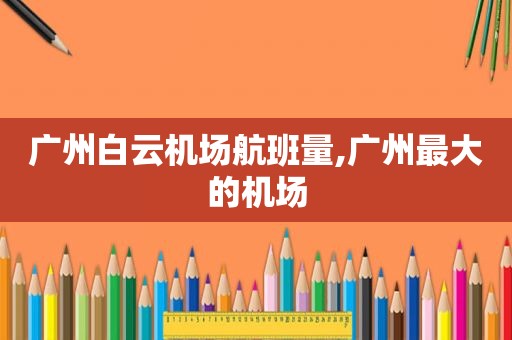 广州白云机场航班量,广州最大的机场
