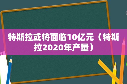 特斯拉或将面临10亿元（特斯拉2020年产量）