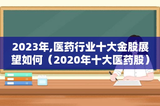 2023年,医药行业十大金股展望如何（2020年十大医药股）