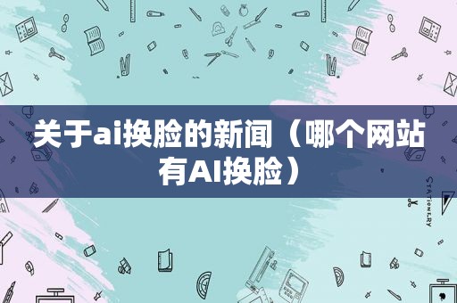关于ai换脸的新闻（哪个网站有AI换脸）