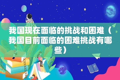 我国现在面临的挑战和困难（我国目前面临的困难挑战有哪些）