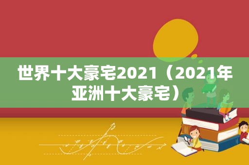 世界十大豪宅2021（2021年亚洲十大豪宅）