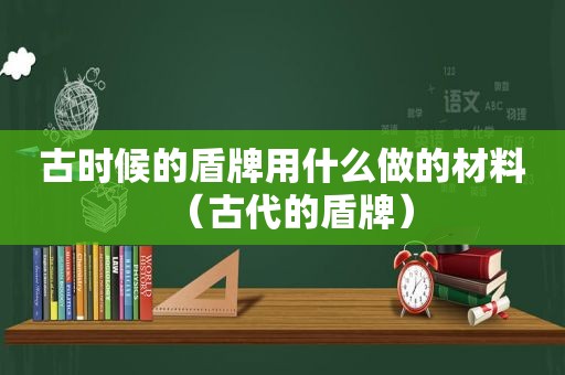 古时候的盾牌用什么做的材料（古代的盾牌）