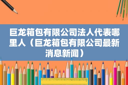 巨龙箱包有限公司法人代表哪里人（巨龙箱包有限公司最新消息新闻）