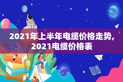 2021年上半年电缆价格走势,2021电缆价格表