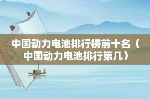 中国动力电池排行榜前十名（中国动力电池排行第几）