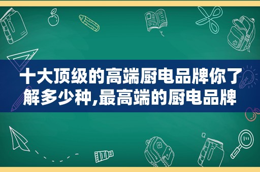 十大顶级的高端厨电品牌你了解多少种,最高端的厨电品牌